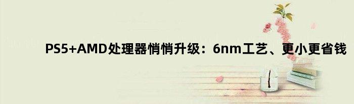 PS5 AMD处理器悄悄升级：6nm工艺、更小更省钱