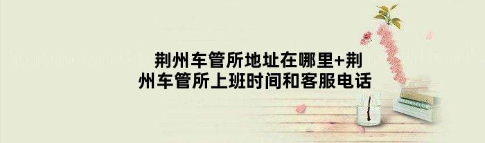 荆州车管所地址在哪里 荆州车管所上班时间和客服电话