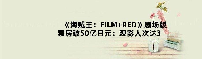 《海贼王：FILM RED》剧场版票房破50亿日元：观影人次达360万