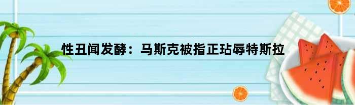 性丑闻发酵：马斯克被指正“玷辱”特斯拉