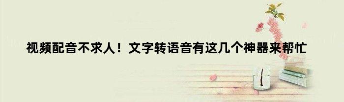 视频配音不求人！文字转语音有这几个神器来帮忙