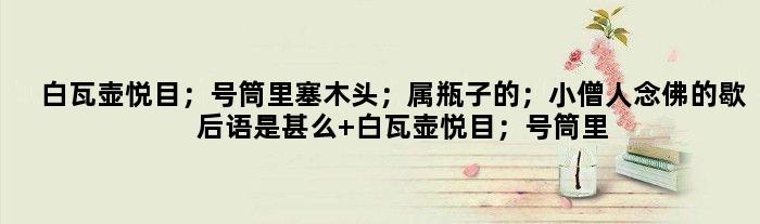 白瓦壶悦目；号筒里塞木头；属瓶子的；小僧人念佛的歇后语是甚么 白瓦壶悦目；号筒里塞木头；属瓶子的；小僧人念佛是甚么意思