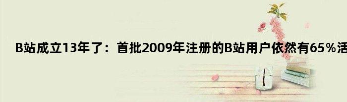B站成立13年了：首批2009年注册的B站用户依然有65%活跃