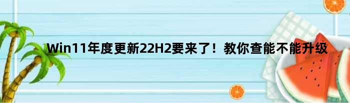 Win11年度更新22H2要来了！教你查能不能升级