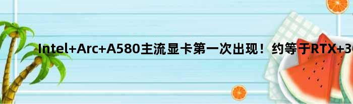 Intel Arc A580主流显卡次出现！约等于RTX 3050