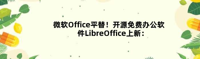 微软Office平替！开源免费办公软件LibreOffice上新：更好用了