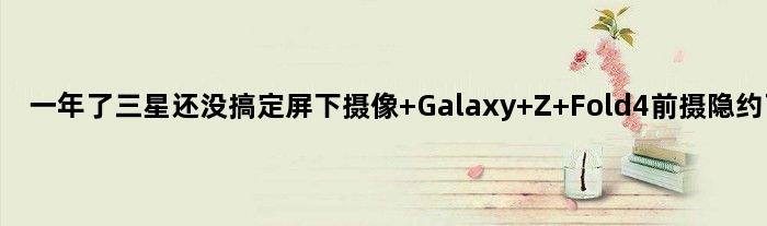 一年了三星还没搞定屏下摄像 Galaxy Z Fold4前摄隐约可见