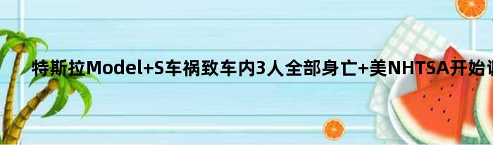 特斯拉Model S车祸致车内3人全部身亡 美NHTSA开始调查