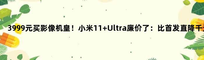 3999元买影像机皇！小米11 Ultra廉价了：比直降千元