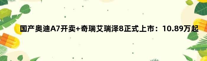 国产“奥迪A7”开卖 奇瑞艾瑞泽8正式上市：10.89万起