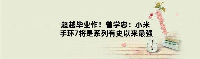 超越“毕业作”！曾学忠：小米手环7将是系列有史以来最强