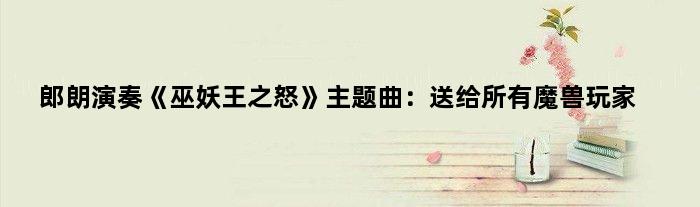 郎朗演奏《巫妖王之怒》主题曲：送给所有魔兽玩家