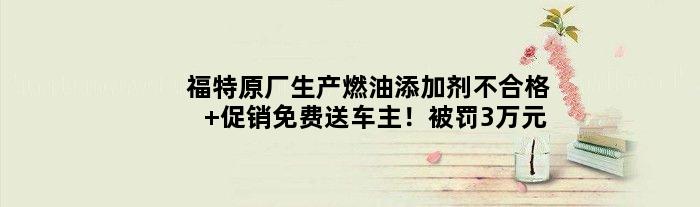 福特原厂生产燃油添加剂不合格 促销免费送车主！被罚3万元
