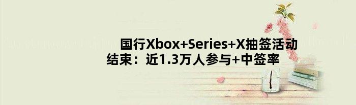 国行Xbox Series X抽签活动结束：近1.3万人参与 中签率0.23%