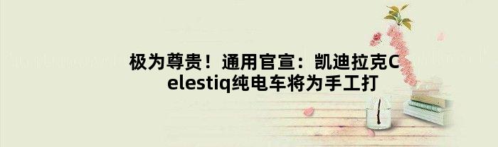 极为尊贵！通用官宣：凯迪拉克Celestiq纯电车将为手工打造