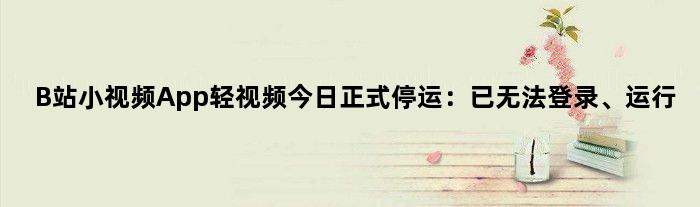 B站小视频App“轻视频”今日正式停运：已无法登录、运行