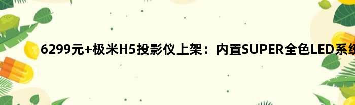 6299元 极米H5投影仪上架：内置SUPER全色LED系统