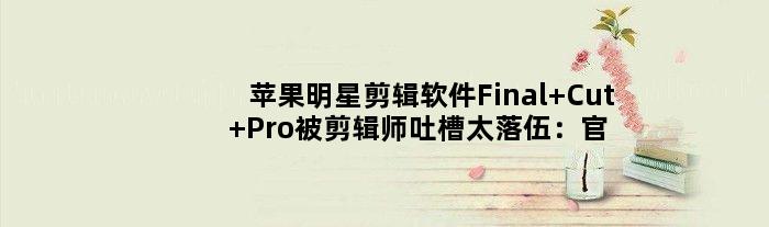 苹果明星剪辑软件Final Cut Pro被剪辑师吐槽太落伍：官方回应
