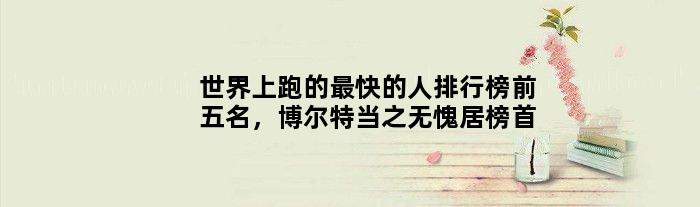 世界上跑的最快的人排行榜前五名，博尔特当之无愧居榜首