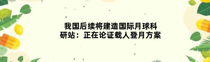 我国后续将建造国际月球科研站：正在论证载人登月方案