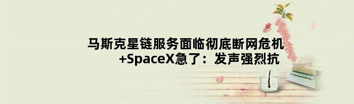 马斯克星链服务面临彻底断网危机 SpaceX急了：发声强烈抗议