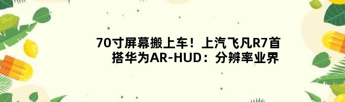 70寸屏幕搬上车！上汽飞凡R7首搭华为AR-HUD：分辨率业界