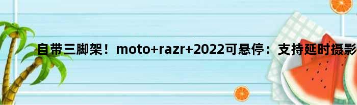 自带三脚架！moto razr 2022可悬停：支持延时摄影