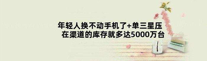 年轻人换不动手机了 单三星压在渠道的库存就多达5000万台