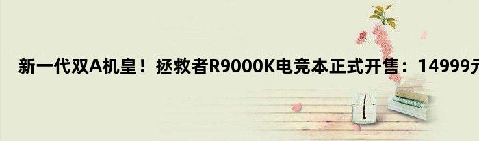 新一代双A机皇！拯救者R9000K电竞本正式开售：14999元起