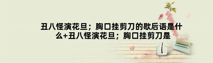 丑八怪演花旦；胸口挂剪刀的歇后语是什么 丑八怪演花旦；胸口挂剪刀是什么意思