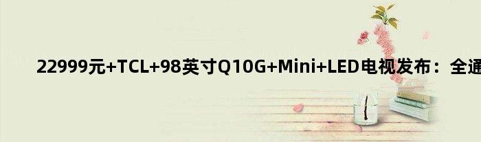 22999元 TCL 98英寸Q10G Mini LED电视发布：全通道4K 120Hz