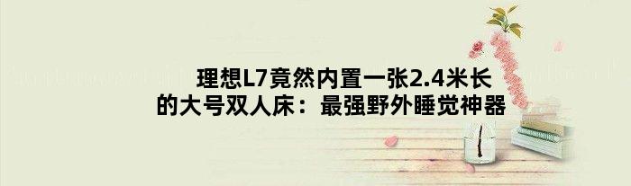 理想L7竟然内置一张2.4米长的大号双人床：最强野外睡觉神器