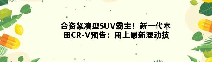 合资紧凑型SUV霸主！新一代本田CR-V预告：用上最新混动技术