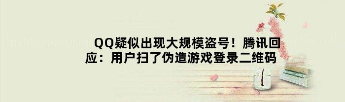QQ疑似出现大规模盗号！腾讯回应：用户扫了伪造游戏登录二维码