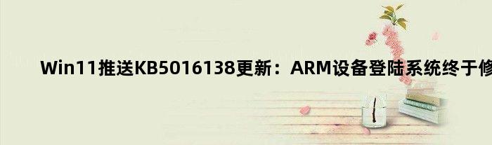 Win11推送KB5016138更新：ARM设备登陆系统终于修好了