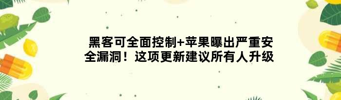 黑客可全面控制 苹果曝出严重安全漏洞！这项更新建议所有人升级