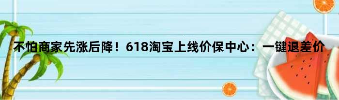 不怕商家“先涨后降”！618淘宝上线价保中心：一键退差价