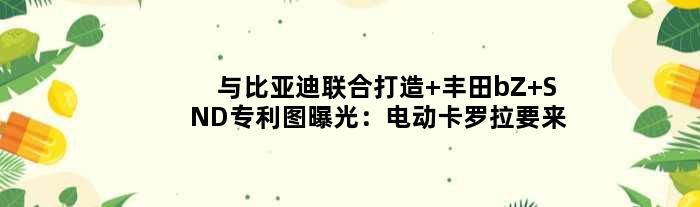 与比亚迪联合打造 丰田bZ SND专利图曝光：电动“卡罗拉”要来