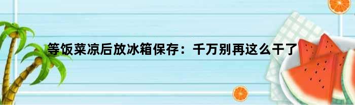 等饭菜凉后放冰箱保存：千万别再这么干了