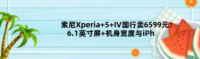 索尼Xperia 5 IV国行卖6599元：6.1英寸屏 机身宽度与iPhone 8相当