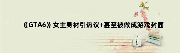 《GTA6》女主身材引热议 甚至被做成游戏封面