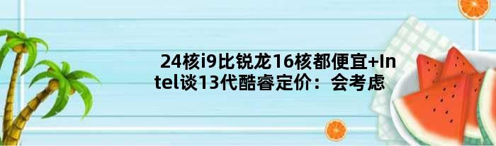 24核i9比锐龙16核都便宜 Intel谈13代酷睿定价：会考虑性价比