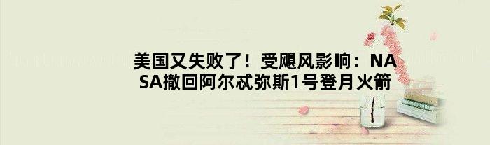 美国又失败了！受飓风影响：NASA撤回阿尔忒弥斯1号登月火箭