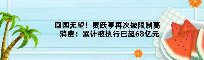 回国无望！贾跃亭再次被限制高消费：累计被执行已超68亿元