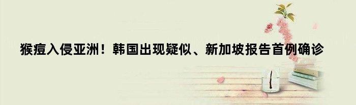 猴痘入侵亚洲！韩国出现疑似、新加坡报告首例确诊