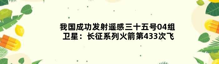 我国成功发射遥感三十五号04组卫星：长征系列火箭第433次飞行