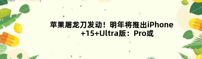 苹果屠龙刀发动！明年将推出iPhone 15 Ultra版：Pro或继续减配