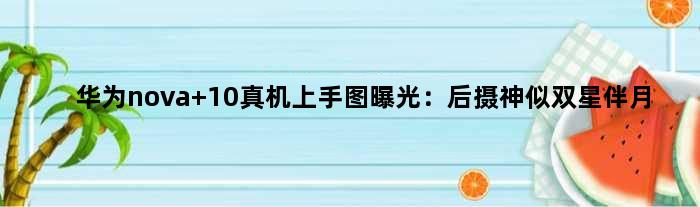 华为nova 10真机上手图曝光：后摄神似“双星伴月”