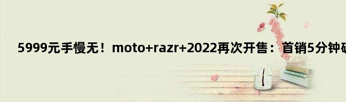 5999元手慢无！moto razr 2022再次开售：首销5分钟破万台