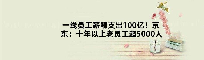 一线员工薪酬支出100亿！京东：十年以上老员工超5000人